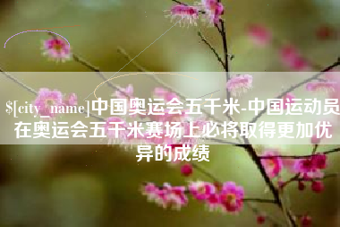万宁中国奥运会五千米-中国运动员在奥运会五千米赛场上必将取得更加优异的成绩