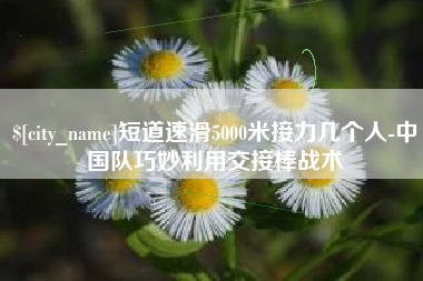 万宁短道速滑5000米接力几个人-中国队巧妙利用交接棒战术