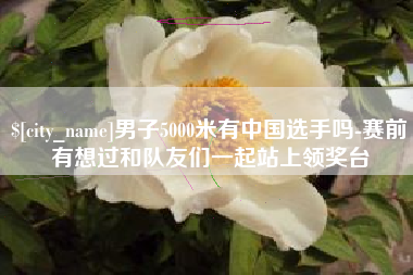 万宁男子5000米有中国选手吗-赛前有想过和队友们一起站上领奖台