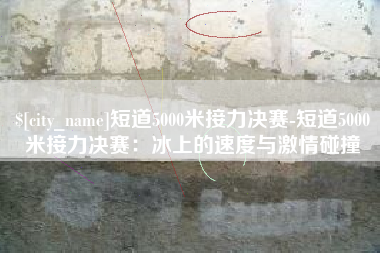 万宁短道5000米接力决赛-短道5000米接力决赛：冰上的速度与激情碰撞