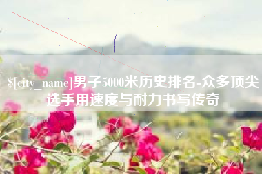 万宁男子5000米历史排名-众多顶尖选手用速度与耐力书写传奇