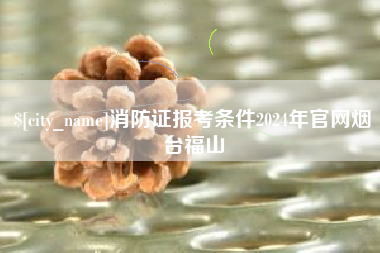 万宁消防证报考条件2024年官网烟台福山